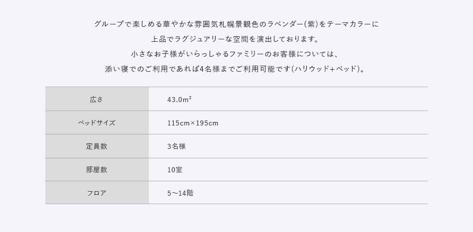 グループで楽しめる華やかな雰囲気札幌景観色のラベンダー（紫）をテーマカラーに上品でラグジュアリーな空間を演出しております。小さなお子様がいらっしゃるファミリーのお客様については、添い寝でのご利用であれば4名様までご利用可能です（ハリウッド+ベッド）